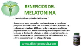 ¿ La melatonina mejorará mi vida sexual ?
De nuevo no tenemos pruebas concluyentes que lo corroboren
porqué los estudios no han sido realizados con seres humanos. Sin
embargo, un estudio de 1995 con roedores sugiere eso, el tomar
pequeñas cantidades de melatonina regularmente pueda reducir el
hecho de la declinación relativa a la edad en lo concerniente a los
niveles de testosterona, permitiendo que los hombres sean más
activos sexualmente en sus años posteriores.
 