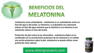melatonina como antioxidante - melatonina es un antioxidante activo en
fase del agua y del aceite. La Vitamina-c y el glutatión son solamente
activos en fase del agua mientras que la vitamina E y la vitamina A son
solamente activas en fase del aceite.
Protección de piel contra la luz ultravioleta - melatonina tópica al ser
combinada con la característica protectora de las vitaminas C y E exhibe
una acción protectora sobre la piel. melatonina se puede utilizar como
protección solar natural.
 