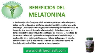• Antienvejecedor/longevidad - los efectos positivos del melatonina
sobre sueño restaurativo profundo podrían también explicar una vida
más larga. La universidad de Rajasthán en la India probó la influencia de
la administración crónica del melatonina bajo de la dosis contra la
tensión oxidativa edad-inducida en el tejido de ratones. El resultado de
los satates del estudio que melatonina puede reducir edad-indujo la
declinación en el sistema antioxidante natural del cuerpo. El estudio
también indica que el melatonina también está actuando como un
limpiador del radical libre y agente antienvejecedor.
 