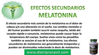 El efecto secundario más común de la melatonina es el dolor de
cabeza y/o una alteración en el sueño. Los cambios mentales o
del humor pueden también ocurrir como rasquiña, latido del
corazón rápido o cansancio. melatoninas puede causar bajar la
temperatura del cuerpo. Sueños vivos como las pesadillas
también se asocian al uso de la melatonina. Los efectos
secundarios de melatonina son generalmente temporales y
pueden ser disminuidos reduciendo la dosis de melatonina.
 