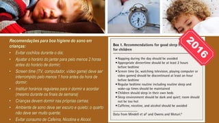 Recomendações para boa higiene do sono em
crianças:
• Evitar cochilos durante o dia;
• Ajustar o horário do jantar para pelo menos 2 horas
antes do horário de dormir;
• Screen time (TV, computador, vídeo game) deve ser
interrompido pelo menos 1 hora antes da hora de
dormir;
• Instituir horários regulares para ir dormir e acordar
(mesmo durante os finais de semana)
• Crianças devem dormir nas próprias camas;
• Ambiente de sono deve ser escuro e quieto; o quarto
não deve ser muito quente;
• Evitar consumo de Cafeína, Nicotina e Alcool.
 