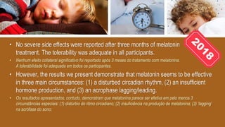• No severe side effects were reported after three months of melatonin
treatment. The tolerability was adequate in all participants.
• Nenhum efeito collateral significativo foi reportado após 3 meses do tratamento com melatonina.
A tolerabilidade foi adequada em todos os participantes.
• However, the results we present demonstrate that melatonin seems to be effective
in three main circumstances: (1) a disturbed circadian rhythm, (2) an insufficient
hormone production, and (3) an acrophase lagging/leading.
• Os resultados apresentados, contudo, demonstram que melatonina parece ser efetiva em pelo menos 3
circunstâncias especiais: (1) distúrbio do ritmo circadiano; (2) insuficiência na produção de melatonina; (3) ‘lagging’
na acrófase do sono;
 