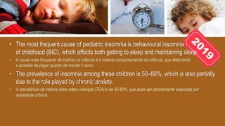 • The most frequent cause of pediatric insomnia is behavioural insomnia
of childhood (BIC), which affects both getting to sleep and maintaining sleep.
• A causa mais frequente de insônia na infância é a insônia comportamental da infância, que afeta tanto
a questão de pegar quanto de manter o sono.
• The prevalence of insomnia among these children is 50–80%, which is also partially
due to the role played by chronic anxiety.
• A prevalência de insônia entre estas crianças (TEA) é de 50-80%, que pode ser parcialmente explicada por
ansiedade crônica.
 