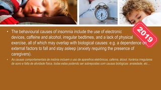 • The behavioural causes of insomnia include the use of electronic
devices, caffeine and alcohol, irregular bedtimes, and a lack of physical
exercise, all of which may overlap with biological causes: e.g. a dependence on
external factors to fall and stay asleep (anxiety requiring the presence of
caregivers).
• As causas comportamentais de insônia incluem o uso de aparelhos eletrônicos, cafeína, álcool, horários irregulares
de sono e falta de atividade física, todas estas podendo ser sobrepostas com causas biológicas: ansiedade, etc…
 