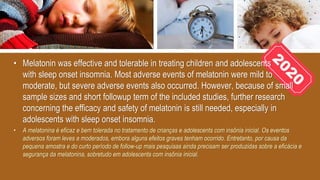 • Melatonin was effective and tolerable in treating children and adolescents
with sleep onset insomnia. Most adverse events of melatonin were mild to
moderate, but severe adverse events also occurred. However, because of small
sample sizes and short followup term of the included studies, further research
concerning the efficacy and safety of melatonin is still needed, especially in
adolescents with sleep onset insomnia.
• A melatonina é eficaz e bem tolerada no tratamento de crianças e adolescents com insônia inicial. Os eventos
adversos foram leves a moderados, embora alguns efeitos graves tenham ocorrido. Entretanto, por causa da
pequena amostra e do curto período de follow-up mais pesquisas ainda precisam ser produzidas sobre a eficácia e
segurança da melatonina, sobretudo em adolescents com insônia inicial.
 