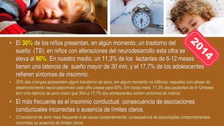 • El 30% de los niños presentan, en algún momento, un trastorno del
sueño (TS); en niños con alteraciones del neurodesarrollo esta cifra se
eleva al 80%. En nuestro medio, un 11,3% de los lactantes de 6-12 meses
tienen una latencia de sueño mayor de 30 min, y el 17,7% de los adolescentes
refieren síntomas de insomnio.
• 30% das crianças apresentam algum transtorno de sono, em algum momento na infância; naqueles com atraso do
desenvolvimento neuro-psicomotor esta cifra cresce para 80%. Em nosso meio, 11,3% dos pactantes de 6-12meses
tem uma latencia de sono maior que 30m,e 17,7% dos adolescentes sofrem síntomas de insônia.
• El más frecuente es el insomnio conductual, consecuencia de asociaciones
conductuales incorrectas o ausencia de límites claros.
• O transtorno de sono mais frequente é de causa comportamental, consequência de associações comportamentais
incorretas ou ausencia de limites claros.
 