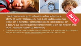 • Los estudios muestran que la melatonina es eficaz reduciendo la
latencia de sueño y adelantando su inicio. Estos efectos guardan más
relación con el momento de administración (efecto cronobiótico) que con
la dosis, ya que su administración adelanta el inicio de la dim light melatonin onset
(DLMO, «secreción nocturna de melatonina»).
• Os estudos mostram que a melatonina é eficaz na redução da latencia do sono, antecipando seu início. Estes efeitos
estão mais relacionados com o momento da administração (efeito cronobiótico) que com a dose…
 