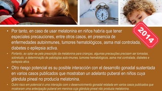 • Por tanto, en caso de usar melatonina en niños habría que tener
especiales precauciones, entre otros casos, en presencia de
enfermedades autoinmunes, tumores hematológicos, asma mal controlada,
diabetes o epilepsia activa.
• Portanto, ao optar-se pela prescrição da melatonina para crianças, algumas precauções precisam ser tomadas,
sobretudo, a determinação de patologías auto-imunes, tumores hematológicos, asma mal contralada, diabetes e
epilepsia ativa.
• Otro riesgo potencial es su posible interacción con el desarrollo gonadal sustentada
en varios casos publicados que mostraban un adelanto puberal en niños cuya
glándula pineal no producía melatonina.
• Outro risco em potencial é uma interação com o desenvolvimento gonadal relatada em varios casos publicados que
mostraram uma antecipação puberal em meninos cuja glándula pineal não produzia melatonina.
 