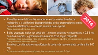 • Probablemente debido a las variaciones en los niveles basales de
melatonina y a la diferente biodisponibilidad de las preparaciones orales,
no se ha establecido un consenso sobre la dosis óptima.
Não há consenso sobre a dose ótima.
• Se ha propuesto iniciar con dosis de 1-3 mg en lactantes y preescolares, y 2,5-5 mg
en niños mayores, y gradualmente ajustar la dosis según respuesta.
A proposta é iniciar com doses de 1-3mg em lactentes e pré-escolares e 2,5-5mg em crianças maiores, ajustando a
dose gradualmente conforme a resposta.
En niños con alteraciones neurológicas la dosis más recomendada oscila entre 3-15
mg.
• Em pacientes com alterações neurológicas a dose recomendada varia entre 3-15mg.
 