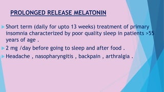 PROLONGED RELEASE MELATONIN
 Short term (daily for upto 13 weeks) treatment of primary
insomnia characterized by poor quality sleep in patients >55
years of age .
 2 mg /day before going to sleep and after food .
 Headache , nasopharyngitis , backpain , arthralgia .
 