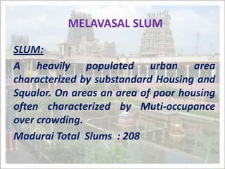 MELAVASAL SLUM SLUM: A heavily populated urban area characterized by substandard Housing and Squalor. On areas an area of poor housing often characterized by Muti-occupance  over crowding. Madurai Total  Slums  : 208 