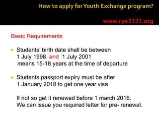Basic Requirements
 Students’ birth date shall be between
1 July 1998 and 1 July 2001
means 15-18 years at the time of departure
 Students passport expiry must be after
1 January 2018 to get one year visa
If not so get it renewed before 1 march 2016.
We can issue you required letter for pre- renewal.
 