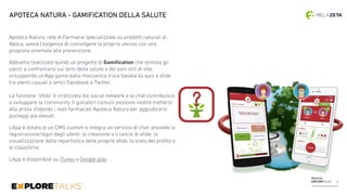 Melazeta
EXPLORETALKS
Apoteca Natura, rete di Farmacie specializzate su prodotti naturali di
Aboca, aveva l’esigenza di coinvolgere la propria utenza con una
proposta orientata alla prevenzione.
Abbiamo realizzato quindi un progetto di Gamiﬁcation che stimola gli
utenti a confrontarsi sui temi della salute e dei sani stili di vita,
sviluppando un’App game dalla meccanica trivia basata su quiz e sﬁde
tra utenti casuali o amici Facebook e Twitter.  
 
La funzione “sﬁda” è viralizzata dai social network e la chat contribuisce
a sviluppare la community. Il giocatori comuni possono inoltre mettersi
alla prova sﬁdando i reali farmacisti Apoteca Natura per aggiudicarsi
punteggi più elevati.
L’App è dotata di un CMS custom e integra un servizio di chat, prevede la
registrazione/login degli utenti, la creazione e il lancio di sﬁde, la
visualizzazione della reportistica delle proprie sﬁde, lo stato del proﬁlo e
le classiﬁche.
L’App è disponibile su iTunes e Google play
APOTECA NATURA - GAMIFICATION DELLA SALUTE
12
 