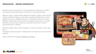 Melazeta
EXPLORETALKS
RoadHouse, prima steakhouse in Italia, desiderava moltiplicare i contatti e
aumentare la brand awareness con media non ancora sperimentati.
Abbiamo creato un game design adeguato al target e mirato a valorizzare al
meglio il prodotto, studiato un character originale per Matteo Tassi, che ha
prestato la voce per i feedback del gioco e il titolo del format tv com titolo
dell’App, implementato una meccanica sviluppata su più livelli in cui, quelli
advanced, possono essere sbloccati mediante l’inserimento di codice
distribuito presso i ristoranti.
Abbinata all’App è stato inoltre sviluppato un concorso a premi in fase post
lancio.  
Il progetto è stato realizzato in collaborazione con l’agenzia di comunicazione
Labirinto.
L’App è distribuita su iTunes, Google play e Amazon.
ROADHOUSE - BRAND AWARENESS
13
 