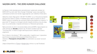 Melazeta
EXPLORETALKS
Le Nazioni Unite desideravano sensibilizzare i potenziali visitatori di
EXPO 2015 sui temi dell’”Zero Hunger Challenge” ossia cosa signiﬁca
contrastare la fame nel mondo raggiungendo così l’obiettivo Fame Zero.
Abbiamo creato l’App game “UN-GET TO ZERO” la cui meccanica propone
due percorsi diversi: quello in modalità gioco libero e quella on site in
EXPO. Il gioco è composto da una parte ludica che propone un classico “il
gioco del 15” basato su immagini ad alto impatto emotivo e da uno step
quiz, le cui domande e risposte stimolano la riﬂessione personale.
Nella versione on site in occasione della visita ad EXPO, l’app propone un
sﬁda attivata dai Qrcode presenti nei 18 totem caratterizzati dal
“Cucchiaio Blu” in diversi luoghi dell’Esposizione e dedicati ai diversi
argomenti.
Con il check-in di almeno 7 QR e superando i rispettivi quiz, il giocatore
può ﬁrmare la propria Dichiarazione Sﬁda Fame Zero e  
ottenere il Passaporto virtuale ONU da condividere sui propri account 
social.
L’App è disponibile su iTunes e Google play, online e su tab Facebook.
NAZIONI UNITE - THE ZERO HUNGER CHALLENGE
14
 