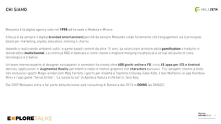 Melazeta
EXPLORETALKS
Melazeta è la digital agency nata nel 1998 ed ha sede a Modena e Milano.
Il focus è da sempre il digital branded entertainment perchè da sempre Melazeta crede fortemente che l’engagement sia il principale
boost per marketing, loyalty, education, training e charity.
Ideando e realizzando ambienti ludici e game based content da oltre 15 anni, sa valorizzare le teorie della gamiﬁcation e tradurle in
deliverables multichannel. La continua R&D è dedicata a come creare il migliore merging tra physical e virtual dal punto di vista
tecnologico e creativo.
Un team interno esperto di designer, sviluppatori e animatori ha creato oltre 600 giochi online e FB, circa 45 apps per iOS e Android
devices, applicazioni in Augmented Reality per totem e video in motion graphics con characters esclusivi. Tra i progetti citiamo a titolo
non esclusivo i giochi Magic-kinder.com Mpg Ferrero, i giochi per Violetta e Topolino.it Disney, Geox Kids, il tool MyPanini, le app Rainbow
Winx e l’app game “Serial Griller”, “La salute la sai” di Apoteca Natura e UN Get to Zero App.
Dal 2007 Melazeta entra a far parte della divisione web consulting di Banzai e dal 2013 in DOING (ex DNSEE).
CHI SIAMO
3
 