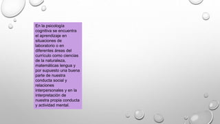 En la psicología
cognitiva se encuentra
el aprendizaje en
situaciones de
laboratorio o en
diferentes áreas del
currículo como ciencias
de la naturaleza,
matemáticas lengua y
por supuesto una buena
parte de nuestra
conducta social y
relaciones
interpersonales y en la
interpretación de
nuestra propia conducta
y actividad mental.