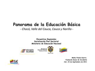 Panorama de la Educación Básica
   - Chocó, Valle del Cauca, Cauca y Nariño -


                 Encuentros Regionales
              Socialización Plan Sectorial
            Ministerio de Educación Nacional




                                                          Melba Pinedo Guerra.
                                                 Fundación Gases de Occidente
                                               Cali, 23 de Septiembre de 2011
                                                                      EXE
 