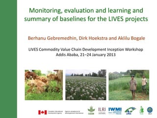Monitoring, evaluation and learning and
summary of baselines for the LIVES projects

 Berhanu Gebremedhin, Dirk Hoekstra and Aklilu Bogale

 LIVES Commodity Value Chain Development Inception Workshop
              Addis Ababa, 21–24 January 2013
 