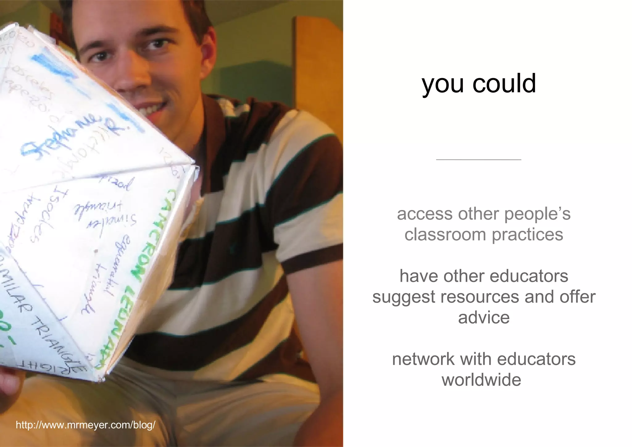 you could  access other people’s classroom practices have  other educators suggest resources and offer advice network with educators worldwide  http://www.mrmeyer.com/blog/ 