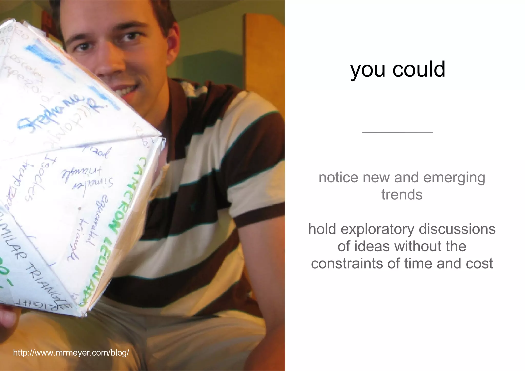 you could  notice new and emerging trends hold exploratory discussions of ideas without the constraints of time and cost http://www.mrmeyer.com/blog/ 