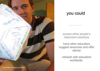 you could  access other people’s classroom practices have  other educators suggest resources and offer advice network with educators worldwide  http://www.mrmeyer.com/blog/ 