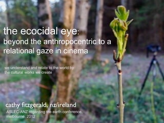the ecocidal eye:
beyond the anthropocentric to a
relational gaze in cinema

we understand and relate to the world by
the cultural works we create




cathy fitzgerald, nz/ireland
 ASLEC-ANZ regarding the earth conference,
 melbourne, 2012
 