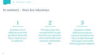 In summary – three key takeaways.
12
The telco sector has
invested billions to get
here but now industries
which will benefit must
now pick up the baton
too.
Australia’s mobile
telecommunications
industry will continue to
focus on both demand
and supply issues while
fostering greater adoption.
Australia is at an
inflection point with
5G rollout where the
focus needs to turn
to adoption.
5G – The Future is Ours
1 2 3
 