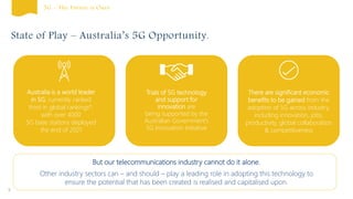 State of Play – Australia’s 5G Opportunity.
Australia is a world leader
in 5G, currently ranked
third in global rankings*,
with over 4000
5G base stations deployed
the end of 2021
5
Trials of 5G technology
and support for
innovation are
being supported by the
Australian Government’s
5G Innovation Initiative
There are significant economic
benefits to be gained from the
adoption of 5G across industry,
including innovation, jobs,
productivity, global collaboration
& competitiveness
But our telecommunications industry cannot do it alone.
Other industry sectors can – and should – play a leading role in adopting this technology to
ensure the potential that has been created is realised and capitalised upon.
5G – The Future is Ours
 