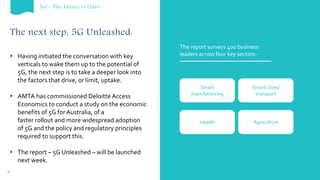 The next step: 5G Unleashed.
The report surveys 400 business
leaders across four key sectors:
Smart
manufacturing
Smart cities/
transport
Health Agriculture
• Having initiated the conversation with key
verticals to wake them up to the potential of
5G, the next step is to take a deeper look into
the factors that drive, or limit, uptake.
• AMTA has commissioned Deloitte Access
Economics to conduct a study on the economic
benefits of 5G for Australia, of a
faster rollout and more widespread adoption
of 5G and the policy and regulatory principles
required to support this.
• The report – 5G Unleashed – will be launched
next week.
9
5G – The Future is Ours
 