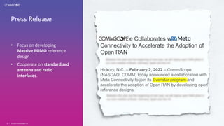 Press Release
• Focus on developing
Massive MIMO reference
design
• Cooperate on standardized
antenna and radio
interfaces.
© 2020 CommScope, Inc.
20
CommScope Collaborates with
Connectivity to Accelerate the Adoption of
Open RAN
Hickory, N.C. – February 2, 2022 – CommScope
(NASDAQ: COMM) today announced a collaboration with
Meta Connectivity to join its Evenstar program and
accelerate the adoption of Open RAN by developing open
reference designs.
 