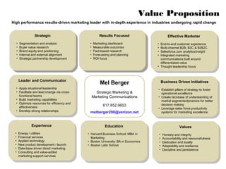 Value Proposition
High performance results-driven marketing leader with in-depth experience in industries undergoing rapid change


               Strategic                            Results Focused
                                                    Results Focused                        Effective Marketer
                Strategic                            Results Focused
                                                     Results Focused                        Effective Marketer
  • Segmentation and analysis                 •• Marketing dashboard
                                                  Marketing dashboard                • End-to-end customer experience
   • Segmentation and analysis                  •• Marketing dashboard
                                                   Marketing dashboard                • End-to-end customer experience
  • Buyer value research                      •• Measurable outcomes
                                                  Measurable outcomes                • Multi-channel B2B, B2C & B2B2C
   • Buyer value research                       •• Measurable outcomes
                                                   Measurable outcomes                • Multi-channel B2B, B2C & B2B2C
  • Brand equity and positioning              •• Fact-based research
                                                  Fact-based research                • Salesforce.com analytics/insight
   • Brand equity and positioning               •• Fact-based research
                                                   Fact-based research                • Salesforce.com analytics/insight
  • Internal and external alignment           •• Forecasting and planning
                                                  Forecasting and planning           • Integrated marketing
   • Internal and external alignment            •• Forecasting and planning
                                                   Forecasting and planning           • Integrated marketing
  • Strategic partnership development         •• ROI focus
                                                  ROI focus                            communications built around
   • Strategic partnership development          •• ROI focus
                                                   ROI focus                             communications built around
                                                                                       differentiated value
                                                                                         differentiated value
                                                                                     • Thought leadership focus
                                                                                      • Thought leadership focus


    Leader and Communicator
     Leader and Communicator                         Mel Berger                        Business Driven Initiatives
                                                                                        Business Driven Initiatives
  • Apply situational leadership                                                     • Establish pillars of strategy to foster
   • Apply situational leadership                                                     • Establish pillars of strategy to foster
  • Facilitate and lead change via cross-
   • Facilitate and lead change via cross-       Strategic Marketing &                 operational excellence
    functional teams                                                                    operational excellence
      functional teams                         Marketing Communications              • Create fact-base of understanding of
  • Build marketing capabilities                                                      • Create fact-base of understanding of
   • Build marketing capabilities                                                      market segments/dynamics for better
  • Optimize resources for efficiency and                                               market segments/dynamics for better
   • Optimize resources for efficiency and             617.852.9653                    decision making
    effectiveness                                                                       decision making
      effectiveness                                                                  • Leverage sales force productivity
  • Develop strong relationships                                                      • Leverage sales force productivity
   • Develop strong relationships             melberger200@verizon.net                 systems for marketing excellence
                                                                                        systems for marketing excellence


            Experience                                  Education                                   Values
             Experience                                  Education                                   Values
  • Energy / utilities                       • Harvard Business School: MBA in        • Honesty and integrity
   • Energy / utilities                       • Harvard Business School: MBA in        • Honesty and integrity
  • Financial services                         Marketing                              • Accountability and resourcefulness
   • Financial services                         Marketing                              • Accountability and resourcefulness
  • Applied technology                       • Boston University: BA in Economics     • Dedication and loyalty
   • Applied technology                       • Boston University: BA in Economics     • Dedication and loyalty
  • New product development / launch         • Boston Latin School                    • Adaptability and resilience
   • New product development / launch         • Boston Latin School                    • Adaptability and resilience
  • Data-base driven direct marketing                                                 • Discipline and persistence
   • Data-base driven direct marketing                                                 • Discipline and persistence
  • Consulting and value-added
   • Consulting and value-added
    marketing support services
     marketing support services
 