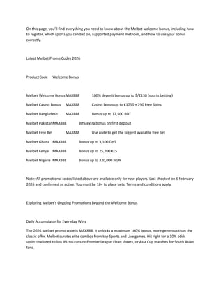 On this page, you’ll find everything you need to know about the Melbet welcome bonus, including how
to register, which sports you can bet on, supported payment methods, and how to use your bonus
correctly.
Latest Melbet Promo Codes 2026
ProductCode Welcome Bonus
Melbet Welcome BonusMAX888 100% deposit bonus up to $/€130 (sports betting)
Melbet Casino Bonus MAX888 Casino bonus up to €1750 + 290 Free Spins
Melbet Bangladesh MAX888 Bonus up to 12,500 BDT
Melbet PakistanMAX888 30% extra bonus on first deposit
Melbet Free Bet MAX888 Use code to get the biggest available free bet
Melbet Ghana MAX888 Bonus up to 3,100 GHS
Melbet Kenya MAX888 Bonus up to 25,700 KES
Melbet Nigeria MAX888 Bonus up to 320,000 NGN
Note: All promotional codes listed above are available only for new players. Last checked on 6 February
2026 and confirmed as active. You must be 18+ to place bets. Terms and conditions apply.
Exploring Melbet's Ongoing Promotions Beyond the Welcome Bonus
Daily Accumulator for Everyday Wins
The 2026 Melbet promo code is MAX888. It unlocks a maximum 100% bonus, more generous than the
classic offer. Melbet curates elite combos from top Sports and Live games. Hit right for a 10% odds
uplift—tailored to link IPL no-runs or Premier League clean sheets, or Asia Cup matches for South Asian
fans.
 