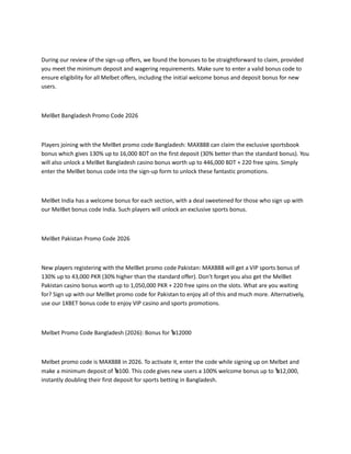 During our review of the sign-up offers, we found the bonuses to be straightforward to claim, provided
you meet the minimum deposit and wagering requirements. Make sure to enter a valid bonus code to
ensure eligibility for all Melbet offers, including the initial welcome bonus and deposit bonus for new
users.
MelBet Bangladesh Promo Code 2026
Players joining with the MelBet promo code Bangladesh: MAX888 can claim the exclusive sportsbook
bonus which gives 130% up to 16,000 BDT on the first deposit (30% better than the standard bonus). You
will also unlock a MelBet Bangladesh casino bonus worth up to 446,000 BDT + 220 free spins. Simply
enter the MelBet bonus code into the sign-up form to unlock these fantastic promotions.
MelBet India has a welcome bonus for each section, with a deal sweetened for those who sign up with
our MelBet bonus code India. Such players will unlock an exclusive sports bonus.
MelBet Pakistan Promo Code 2026
New players registering with the MelBet promo code Pakistan: MAX888 will get a VIP sports bonus of
130% up to 43,000 PKR (30% higher than the standard offer). Don't forget you also get the MelBet
Pakistan casino bonus worth up to 1,050,000 PKR + 220 free spins on the slots. What are you waiting
for? Sign up with our MelBet promo code for Pakistan to enjoy all of this and much more. Alternatively,
use our 1XBET bonus code to enjoy VIP casino and sports promotions.
Melbet Promo Code Bangladesh (2026): Bonus for ৳12000
Melbet promo code is MAX888 in 2026. To activate it, enter the code while signing up on Melbet and
make a minimum deposit of ৳100. This code gives new users a 100% welcome bonus up to ৳12,000,
instantly doubling their first deposit for sports betting in Bangladesh.
 