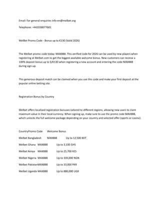 Email: For general enquiries info-en@melbet.org
Telephone: +442038077601
MelBet Promo Code - Bonus up to €130 (Valid 2026)
The Melbet promo code today: MAX888. This verified code for 2026 can be used by new players when
registering at Melbet.com to get the biggest available welcome bonus. New customers can receive a
100% deposit bonus up to $/€130 when registering a new account and entering the code MAX888
during sign-up.
This generous deposit match can be claimed when you use this code and make your first deposit at the
popular online betting site.
Registration Bonus by Country
Melbet offers localized registration bonuses tailored to different regions, allowing new users to claim
maximum value in their local currency. When signing up, make sure to use the promo code MAX888,
which unlocks the full welcome package depending on your country and selected offer (sports or casino).
CountryPromo Code Welcome Bonus
Melbet Bangladesh MAX888 Up to 12,500 BDT
Melbet Ghana MAX888 Up to 3,100 GHS
Melbet Kenya MAX888 Up to 25,700 KES
Melbet Nigeria MAX888 Up to 320,000 NGN
Melbet PakistanMAX888 Up to 33,000 PKR
Melbet Uganda MAX888 Up to 880,000 UGX
 