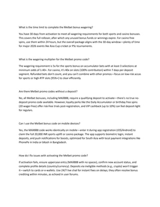 What is the time limit to complete the Melbet bonus wagering?
You have 30 days from activation to meet all wagering requirements for both sports and casino bonuses.
This covers the full rollover, after which any unused bonus funds or winnings expire. For casino free
spins, use them within 24 hours, but the overall package aligns with the 30-day window—plenty of time
for major 2026 events like Asia Cup cricket or PSL tournaments.
What is the wagering multiplier for the Melbet promo code?
The wagering requirement is 5x for the sports bonus on accumulator bets with at least 3 selections at
minimum odds of 1.40+. For casino, it's 40x on slots (100% contribution) within 7 days per deposit
segment. Refunded bets don't count, and you can't combine with other promos—focus on low-risk accas
for sports or high-RTP slots (95%+) to clear efficiently.
Are there Melbet promo codes without a deposit?
No, all Melbet bonuses, including MAX888, require a qualifying deposit to activate—there's no true no-
deposit promo code available. However, loyalty perks like the Daily Accumulator or birthday free spins
(20 wager-free) offer risk-free trials post-registration, and VIP cashback (up to 10%) can feel deposit-light
for regulars.
Can I use the Melbet bonus code on mobile devices?
Yes, the MAX888 code works identically on mobile—enter it during app registration (iOS/Android) to
claim the full 20,000 INR sports uplift or casino package. The app supports biometric login, instant
deposits, and push notifications for boosts, optimized for South Asia with local payment integrations like
PhonePe in India or bKash in Bangladesh.
How do I fix issues with activating the Melbet promo code?
If activation fails, ensure uppercase entry (MAX888 with no spaces), confirm new account status, and
complete profile details (country/currency). Deposits via ineligible methods (e.g., crypto) won't trigger
it—switch to cards or e-wallets. Use 24/7 live chat for instant fixes on delays; they often resolve bonus
crediting within minutes, as echoed in user forums.
 