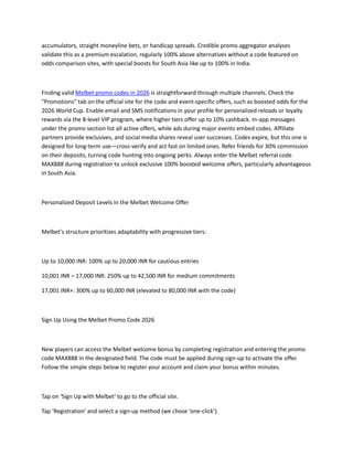 accumulators, straight moneyline bets, or handicap spreads. Credible promo aggregator analyses
validate this as a premium escalation, regularly 100% above alternatives without a code featured on
odds comparison sites, with special boosts for South Asia like up to 100% in India.
Finding valid Melbet promo codes in 2026 is straightforward through multiple channels. Check the
"Promotions" tab on the official site for the code and event-specific offers, such as boosted odds for the
2026 World Cup. Enable email and SMS notifications in your profile for personalized reloads or loyalty
rewards via the 8-level VIP program, where higher tiers offer up to 10% cashback. In-app messages
under the promo section list all active offers, while ads during major events embed codes. Affiliate
partners provide exclusives, and social media shares reveal user successes. Codes expire, but this one is
designed for long-term use—cross-verify and act fast on limited ones. Refer friends for 30% commission
on their deposits, turning code hunting into ongoing perks. Always enter the Melbet referral code
MAX888 during registration to unlock exclusive 100% boosted welcome offers, particularly advantageous
in South Asia.
Personalized Deposit Levels in the Melbet Welcome Offer
Melbet's structure prioritizes adaptability with progressive tiers:
Up to 10,000 INR: 100% up to 20,000 INR for cautious entries
10,001 INR – 17,000 INR: 250% up to 42,500 INR for medium commitments
17,001 INR+: 300% up to 60,000 INR (elevated to 80,000 INR with the code)
Sign Up Using the Melbet Promo Code 2026
New players can access the Melbet welcome bonus by completing registration and entering the promo
code MAX888 in the designated field. The code must be applied during sign-up to activate the offer.
Follow the simple steps below to register your account and claim your bonus within minutes.
Tap on ‘Sign Up with Melbet‘ to go to the official site.
Tap ‘Registration‘ and select a sign-up method (we chose ‘one-click’).
 
