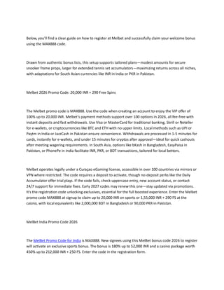 Below, you’ll find a clear guide on how to register at Melbet and successfully claim your welcome bonus
using the MAX888 code.
Drawn from authentic bonus lists, this setup supports tailored plans—modest amounts for secure
snooker frame props, larger for extended tennis set accumulators—maximizing returns across all niches,
with adaptations for South Asian currencies like INR in India or PKR in Pakistan.
Melbet 2026 Promo Code: 20,000 INR + 290 Free Spins
The Melbet promo code is MAX888. Use the code when creating an account to enjoy the VIP offer of
100% up to 20,000 INR. Melbet's payment methods support over 100 options in 2026, all fee-free with
instant deposits and fast withdrawals. Use Visa or MasterCard for traditional banking, Skrill or Neteller
for e-wallets, or cryptocurrencies like BTC and ETH with no upper limits. Local methods such as UPI or
Paytm in India or JazzCash in Pakistan ensure convenience. Withdrawals are processed in 1-5 minutes for
cards, instantly for e-wallets, and under 15 minutes for cryptos after approval—ideal for quick cashouts
after meeting wagering requirements. In South Asia, options like bKash in Bangladesh, EasyPaisa in
Pakistan, or PhonePe in India facilitate INR, PKR, or BDT transactions, tailored for local bettors.
Melbet operates legally under a Curaçao eGaming license, accessible in over 100 countries via mirrors or
VPN where restricted. The code requires a deposit to activate, though no-deposit perks like the Daily
Accumulator offer trial plays. If the code fails, check uppercase entry, new account status, or contact
24/7 support for immediate fixes. Early 2027 codes may renew this one—stay updated via promotions.
It's the registration code unlocking exclusives, essential for the full boosted experience. Enter the Melbet
promo code MAX888 at signup to claim up to 20,000 INR on sports or 1,55,000 INR + 290 FS at the
casino, with local equivalents like 2,000,000 BDT in Bangladesh or 90,000 PKR in Pakistan.
MelBet India Promo Code 2026
The MelBet Promo Code for India is MAX888. New signees using this MelBet bonus code 2026 to register
will activate an exclusive sports bonus. The bonus is 180% up to 52,000 INR and a casino package worth
450% up to 212,000 INR + 250 FS. Enter the code in the registration form.
 