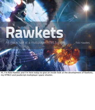Hi, I’m Rob Hawkes and I’m here today to give an inside look at the development of Rawkets,
my HTML5 and JavaScript multiplayer space shooter.
 