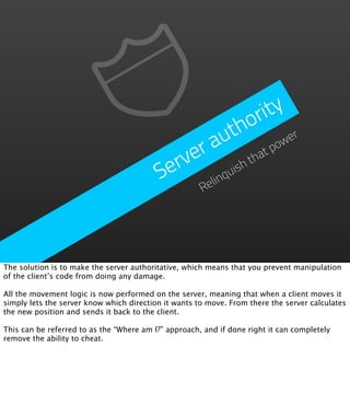 ri ty
                                                       o
                                                     th wer
                                                 a  u
                                               r
                                             ve ish th   at
                                                            po
                                           er
                                          S     elinqu
                                                      R




The solution is to make the server authoritative, which means that you prevent manipulation
of the client’s code from doing any damage.

All the movement logic is now performed on the server, meaning that when a client moves it
simply lets the server know which direction it wants to move. From there the server calculates
the new position and sends it back to the client.

This can be referred to as the “Where am I?” approach, and if done right it can completely
remove the ability to cheat.
 