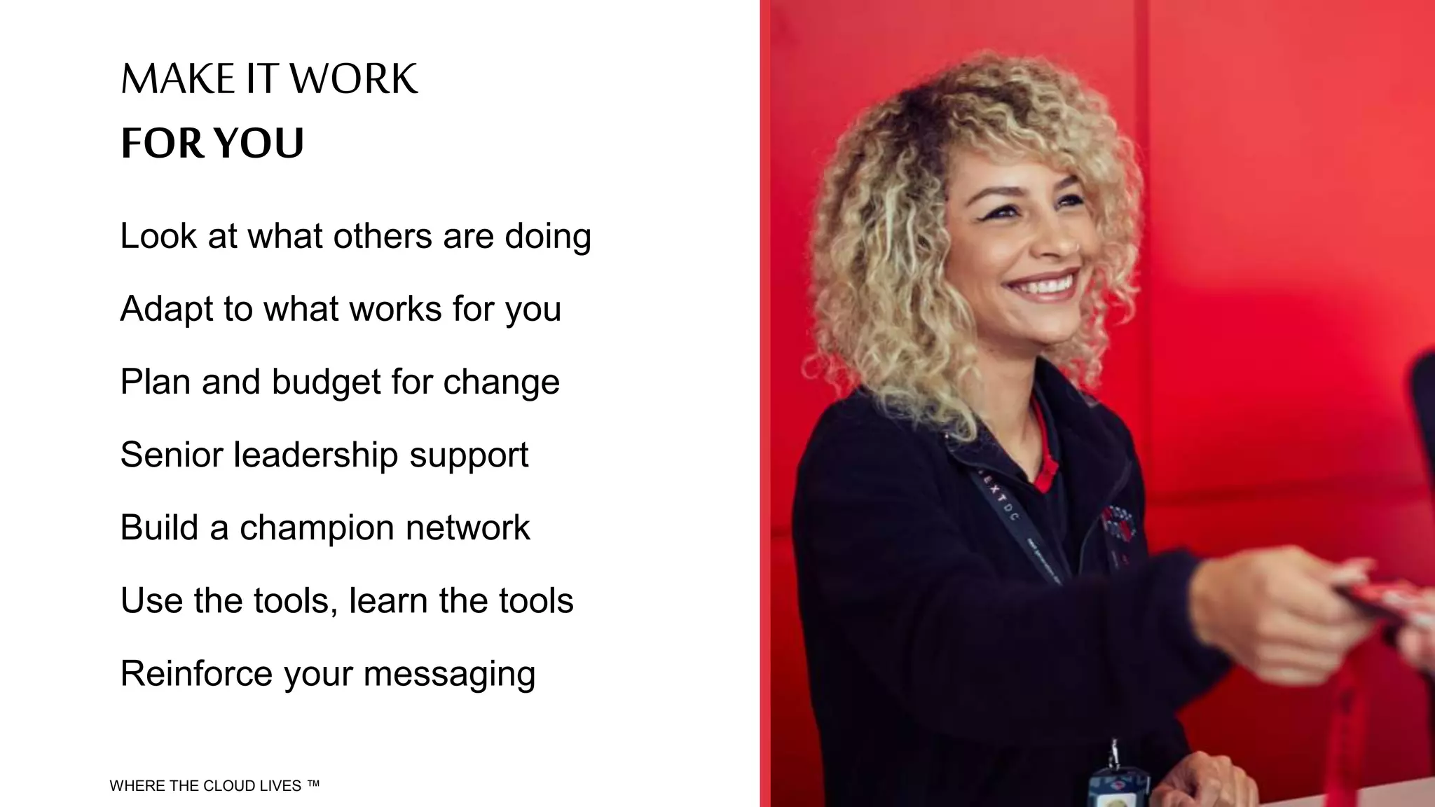MAKE IT WORK
FOR YOU
Look at what others are doing
Adapt to what works for you
Plan and budget for change
Senior leadership support
Build a champion network
Use the tools, learn the tools
Reinforce your messaging
WHERE THE CLOUD LIVES ™
 