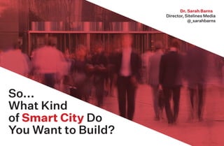 So...
What Kind
of Smart City Do
You Want to Build?
Dr. Sarah Barns
Director, Sitelines Media
@_sarahbarns
 