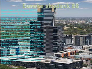 Eureka Tower is a 297.3-metre (975 ft)
skyscraper located in the Southbank precinct
of Melbourne, Victoria, Australia. Construction
began in August 2002 and the exterior
completed on 1 June 2006. The plaza was
finished in June 2006 and the building was
officially opened on 11 October 2006. The
project was designed by Melbourne
architectural firm Fender Katsalidis Architects
and was built by Grocon (Grollo Australia). The
developer of the tower was Eureka Tower Pty
Ltd, a joint venture consisting of Daniel Grollo
(Grocon), investor Tab Fried and one of the
Tower's architects Nonda Katsalidis. It was the
world's tallest residential tower when
measured to its highest floor, until surpassed
by Ocean Heights and the HHHR Tower in
Dubai. It is now the sixth-tallest after the two
Dubai skyscrapers HHHR Tower and Ocean
Heights.[4]
 