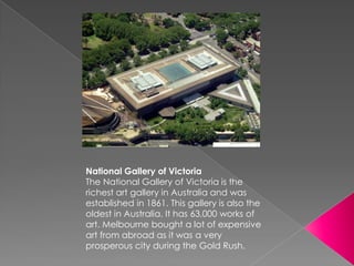 National Gallery of Victoria
The National Gallery of Victoria is the
richest art gallery in Australia and was
established in 1861. This gallery is also the
oldest in Australia. It has 63,000 works of
art. Melbourne bought a lot of expensive
art from abroad as it was a very
prosperous city during the Gold Rush.
 