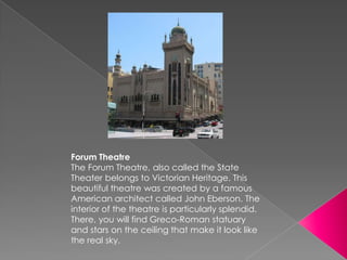 Forum Theatre
The Forum Theatre, also called the State
Theater belongs to Victorian Heritage. This
beautiful theatre was created by a famous
American architect called John Eberson. The
interior of the theatre is particularly splendid.
There, you will find Greco-Roman statuary
and stars on the ceiling that make it look like
the real sky.
 