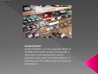 Acland Street
Acland Street is a very popular street in
St Kilda with both tourists and locals. It
has many nice restaurants and is
situated very close to St Kilda Beach. It
is famous for its cake shops founded by
Europeans
 