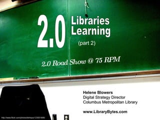 2.0 Learning 2.0 Road Show @ 75 RPM Helene Blowers Digital Strategy Director Columbus Metropolitan Library www.LibraryBytes.com http://www.flickr.com/photos/tehtopo/123001806/ (part 2)   Libraries 
