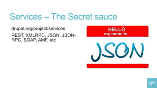 Services – The Secret sauce
drupal.org/project/services
REST, XMLRPC, JSON, JSON-
RPC, SOAP, AMF, etc
 