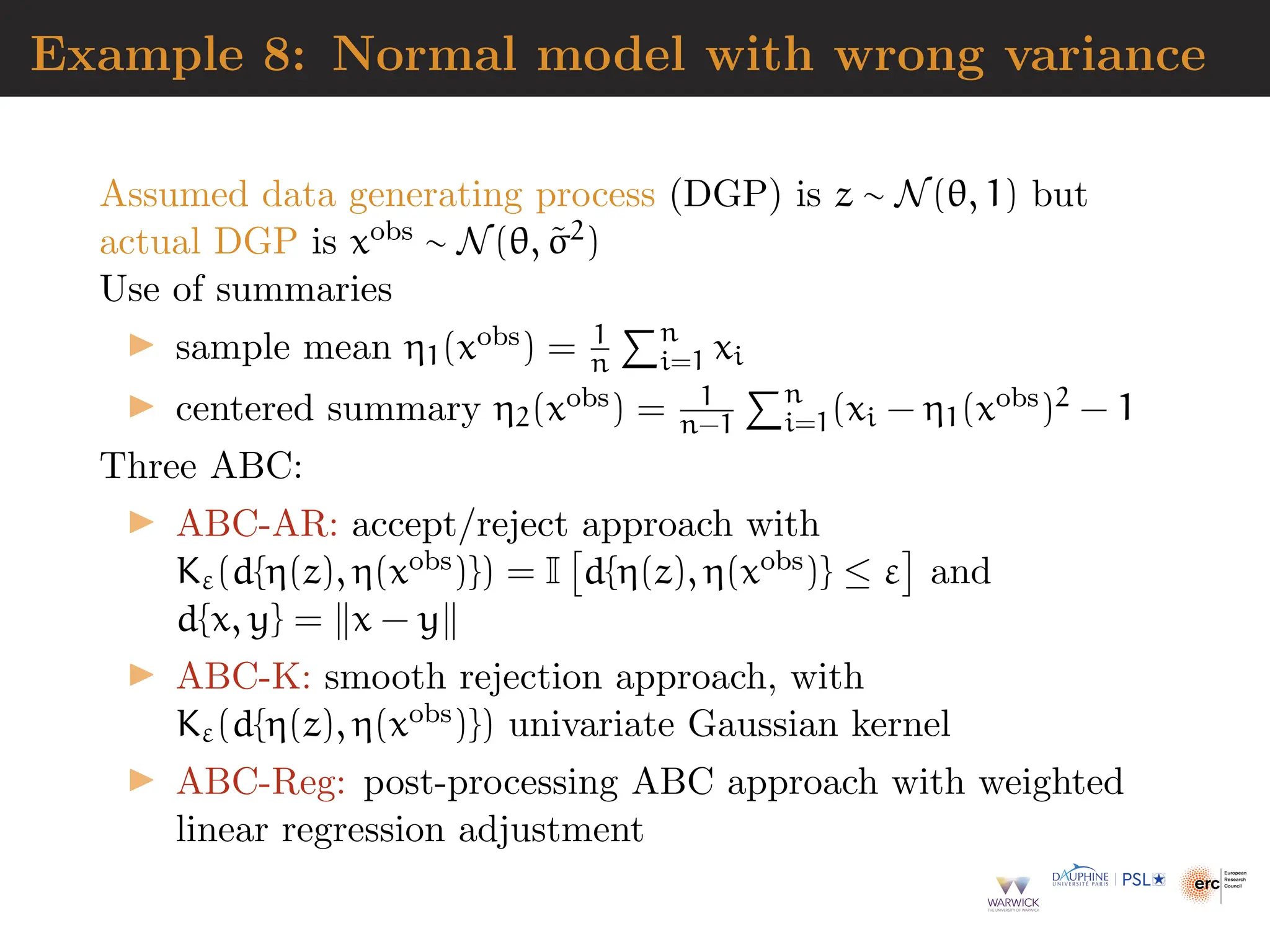 Example 8: Normal model with wrong variance
Assumed data generating process (DGP) is z ∼ N(θ, 1) but
actual DGP is xobs ∼ N(θ, σ̃2)
Use of summaries
▶ sample mean η1(xobs) = 1
n
Pn
i=1 xi
▶ centered summary η2(xobs) = 1
n−1
Pn
i=1(xi − η1(xobs)2 − 1
Three ABC:
▶ ABC-AR: accept/reject approach with
Kε(d{η(z), η(xobs)}) = I

d{η(z), η(xobs)} ≤ ε

and
d{x, y} = ∥x − y∥
▶ ABC-K: smooth rejection approach, with
Kε(d{η(z), η(xobs)}) univariate Gaussian kernel
▶ ABC-Reg: post-processing ABC approach with weighted
linear regression adjustment
 