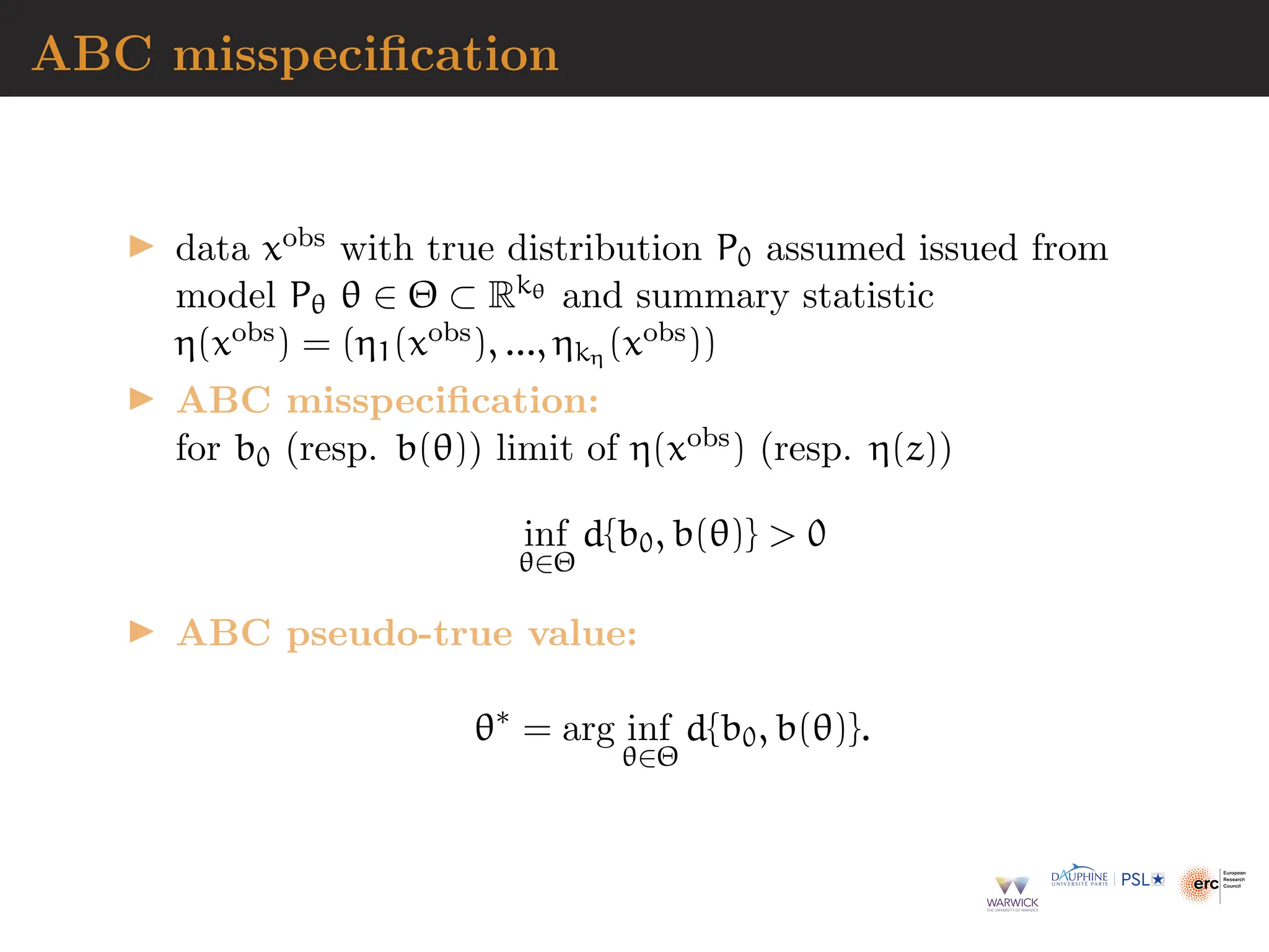 ABC misspecification
▶ data xobs with true distribution P0 assumed issued from
model Pθ θ ∈ Θ ⊂ Rkθ and summary statistic
η(xobs) = (η1(xobs), ..., ηkη (xobs))
▶ ABC misspecification:
for b0 (resp. b(θ)) limit of η(xobs) (resp. η(z))
inf
θ∈Θ
d{b0, b(θ)}  0
▶ ABC pseudo-true value:
θ∗
= arg inf
θ∈Θ
d{b0, b(θ)}.
 